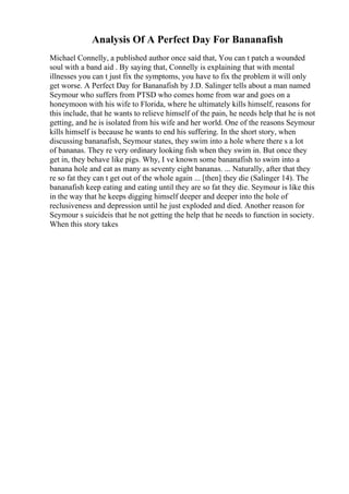 Analysis Of A Perfect Day For Bananafish
Michael Connelly, a published author once said that, You can t patch a wounded
soul with a band aid . By saying that, Connelly is explaining that with mental
illnesses you can t just fix the symptoms, you have to fix the problem it will only
get worse. A Perfect Day for Bananafish by J.D. Salinger tells about a man named
Seymour who suffers from PTSD who comes home from war and goes on a
honeymoon with his wife to Florida, where he ultimately kills himself, reasons for
this include, that he wants to relieve himself of the pain, he needs help that he is not
getting, and he is isolated from his wife and her world. One of the reasons Seymour
kills himself is because he wants to end his suffering. In the short story, when
discussing bananafish, Seymour states, they swim into a hole where there s a lot
of bananas. They re very ordinary looking fish when they swim in. But once they
get in, they behave like pigs. Why, I ve known some bananafish to swim into a
banana hole and eat as many as seventy eight bananas. ... Naturally, after that they
re so fat they can t get out of the whole again ... [then] they die (Salinger 14). The
bananafish keep eating and eating until they are so fat they die. Seymour is like this
in the way that he keeps digging himself deeper and deeper into the hole of
reclusiveness and depression until he just exploded and died. Another reason for
Seymour s suicideis that he not getting the help that he needs to function in society.
When this story takes
 