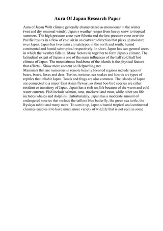 Aura Of Japan Research Paper
Aura of Japan With climate generally characterized as monsoonal in the winter
(wet and dry seasonal winds), Japan s weather ranges from heavy snow to tropical
summers. The high pressure zone over Siberia and the low pressure zone over the
Pacific results in a flow of cold air in an eastward direction that picks up moisture
over Japan. Japan has two main climatetypes in the north and south; humid
continental and humid subtropical respectively. In short, Japan has two general areas
in which the weather falls in. Many factors tie together to form Japan s climate. The
latitudinal extent of Japan is one of the main influences of the half cold half hot
climate of Japan. The mountainous backbone of the islands is the physical feature
that affects... Show more content on Helpwriting.net ...
Mammals that are numerous in remote heavily forested regions include types of
bears, boars, foxes and deer. Turtles, tortoise, sea snakes and lizards are types of
reptiles that inhabit Japan. Toads and frogs are also common. The islands of Japan
are connected to a major East Asian flyway, so about 6oo bird species are either
resident or transitory of Japan. Japan has a rich sea life because of the warm and cold
water currents. Fish include salmon, tuna, mackerel and trout, while other sea life
includes whales and dolphins. Unfortunately, Japan has a moderate amount of
endangered species that include the tailless blue butterfly, the green sea turtle, the
Ryukyu rabbit and many more. To sum it up, Japan s humid tropical and continental
climates enables it to have much more variety of wildlife that is not seen in some
 