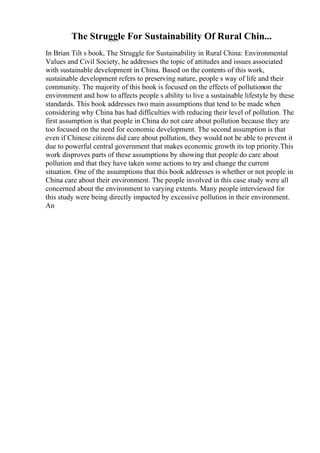 The Struggle For Sustainability Of Rural Chin...
In Brian Tilt s book, The Struggle for Sustainability in Rural China: Environmental
Values and Civil Society, he addresses the topic of attitudes and issues associated
with sustainable development in China. Based on the contents of this work,
sustainable development refers to preserving nature, people s way of life and their
community. The majority of this book is focused on the effects of pollutionon the
environment and how to affects people s ability to live a sustainable lifestyle by these
standards. This book addresses two main assumptions that tend to be made when
considering why China has had difficulties with reducing their level of pollution. The
first assumption is that people in China do not care about pollution because they are
too focused on the need for economic development. The second assumption is that
even if Chinese citizens did care about pollution, they would not be able to prevent it
due to powerful central government that makes economic growth its top priority.This
work disproves parts of these assumptions by showing that people do care about
pollution and that they have taken some actions to try and change the current
situation. One of the assumptions that this book addresses is whether or not people in
China care about their environment. The people involved in this case study were all
concerned about the environment to varying extents. Many people interviewed for
this study were being directly impacted by excessive pollution in their environment.
An
 