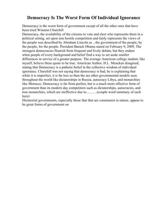 Democracy Is The Worst Form Of Individual Ignorance
Democracy is the worst form of government except of all the other ones that have
been tried Winston Churchill
Democracy, the availability of the citizens to vote and elect who represents them in a
political setting, set upon non hostile competition and fairly represents the views of
the people was described by Abraham Lincoln as ...the government of the people, by
the people, for the people. President Barack Obama stated on February 9, 2009, The
strongest democracies flourish from frequent and lively debate, but they endure
when people of every background and belief find a way to set aside smaller
differences in service of a greater purpose. The average American college student, like
myself, believe these quote to be true. American Author, H.L. Mencken disagreed,
stating that Democracy is a pathetic belief in the collective wisdom of individual
ignorance. Churchill was not saying that democracy is bad, he is explaining that
while it is imperfect, it is far less so than the are other governmental models seen
throughout the world like dictatorships in Russia, autocracy Libya, and monarchies
like Morocco. Democracy is far from perfect, but is a much more effective form of
government than its modern day competitors such as dictatorships, autocracies, and
true monarchies, which are ineffective due to............(couple word summary of each
here)
Dictatorial governments, especially those that that are communist in nature, appear to
be great forms of government on
 