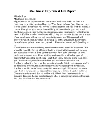 Mouthwash Experiment Lab Report
Microbiology
Mouthwash Experiment
My purpose of the experiment is to test what mouthwash will kill the most oral
bacteria or prevent the most oral bacteria. What I want to know from this experiment
is what kind of mouthwash will prevent the most bacteria and if its wort the money. I
choose this topic to see what product will help me maintain the good oral health.
For this experiment I ran two test on Listerine and crest mouthwash. The first test is
to tell us if either brand of mouthwash will kill any oral bacteria. Second test is to see
if any mouthwash will prevent oral bacteria from growing. This approach will
answer my question and will full fill my purpose of this experiment. Experiments
themselves are going to be on two types of ... Show more content on Helpwriting.net
...
If sterilization was not used in my experiment the results would be inaccurate. This
would be caused by having additional bacteria on plates that was not oral bacteria.
The additional bacteria is from contamination of other types of bacteria on tools I
used came in contact with. Using sterilization I was able to kill other types of
bacteria that was on the tools before I used them on my bacteria. Using clean tools
you can have more precise results on how well my mouthwashes worked.
Alcohol is a chemical that is used as an antiseptic and a disinfectant. Alcohol works
by denaturing proteins, that start cell metabolism, by messing with metabolism.
Alcohol is used in one of my mouthwashes as an antiseptic. This was an important
ingredient in my experiment because this was going to tell me if alcohol mattered.
Crest the mouthwash that had no alcohol in it did not show the same results as
Listerine. Listerine showed excellent results when it came to preventing oral bacteria
and Crest wasn t able to prevent as much
 