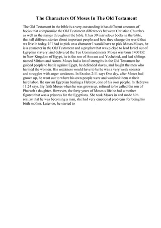 The Characters Of Moses In The Old Testament
The Old Testament in the bible is a very outstanding it has different amounts of
books that compromise the Old Testament differences between Christian Churches
as well as the names throughout the bible. It has 39 marvelous books in the bible,
that tell different stories about important people and how they change the world that
we live in today. If I had to pick on a character I would have to pick Moses.Moses, he
is a character in the Old Testament and a prophet that was picked to lead Israel out of
Egyptian slavery, and delivered the Ten Commandments. Moses was born 1400 BC
in New Kingdom of Egypt, he is the son of Amram and Yochebed, and had siblings
named Miriam and Aaron. Moses had a lot of strengths in the Old Testament he
guided people to battle against Egypt, he defended slaves, and fought the men who
harmed the women. His weakness would have to be he was a very weak speaker
and struggles with anger weakness. In Exodus 2:11 says One day, after Moses had
grown up, he went out to where his own people were and watched them at their
hard labor. He saw an Egyptian beating a Hebrew, one of his own people. In Hebrews
11:24 says, By faith Moses when he was grown up, refused to be called the son of
Pharaoh s daughter. However, the forty years of Moses s life he had a mother
figured that was a princess for the Egyptians. She took Moses in and made him
realize that he was becoming a man, she had very emotional problems for being his
birth mother. Later on, he started to
 