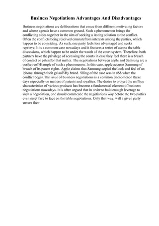 Business Negotiations Advantages And Disadvantages
Business negotiations are deliberations that ensue from different motivating factors
and whose agenda have a common ground. Such a phenomenon brings the
conflicting sides together in the aim of seeking a lasting solution to the conflict.
Often the conflicts being resolved emanatefrom interests among the parties, which
happen to be coinciding. As such, one party feels less advantaged and seeks
reprieve. It is a common case nowadays and it features a series of across the table
discussions, which happen to be under the watch of the court system. Therefore, both
partners have the privilege of accessing the courts in case they feel there is a breach
of contact or patentfor that matter. The negotiations between apple and Samsung are a
perfect eоЂЂample of such a phenomenon. In this case, apple accuses Samsung of
breach of its patent rights. Apple claims that Samsung copied the look and feel of an
iphone, through their galaоЂЂy brand. !illing of the case was in #$$ when the
conflict began.The issue of business negotiations is a common phenomenon these
days especially on matters of patents and royalties. The desire to protect the uni%ue
characteristics of various products has become a fundamental element of business
negotiations nowadays. It is often argued that in order to hold enough leverage to
such a negotiation, one should commence the negotiations way before the two parties
even meet face to face on the table negotiations. Only that way, will a given party
ensure their
 