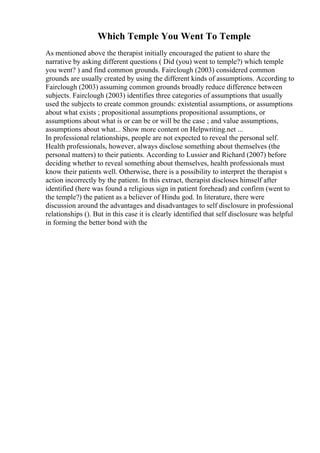 Which Temple You Went To Temple
As mentioned above the therapist initially encouraged the patient to share the
narrative by asking different questions ( Did (you) went to temple?) which temple
you went? ) and find common grounds. Fairclough (2003) considered common
grounds are usually created by using the different kinds of assumptions. According to
Fairclough (2003) assuming common grounds broadly reduce difference between
subjects. Fairclough (2003) identifies three categories of assumptions that usually
used the subjects to create common grounds: existential assumptions, or assumptions
about what exists ; propositional assumptions propositional assumptions, or
assumptions about what is or can be or will be the case ; and value assumptions,
assumptions about what... Show more content on Helpwriting.net ...
In professional relationships, people are not expected to reveal the personal self.
Health professionals, however, always disclose something about themselves (the
personal matters) to their patients. According to Lussier and Richard (2007) before
deciding whether to reveal something about themselves, health professionals must
know their patients well. Otherwise, there is a possibility to interpret the therapist s
action incorrectly by the patient. In this extract, therapist discloses himself after
identified (here was found a religious sign in patient forehead) and confirm (went to
the temple?) the patient as a believer of Hindu god. In literature, there were
discussion around the advantages and disadvantages to self disclosure in professional
relationships (). But in this case it is clearly identified that self disclosure was helpful
in forming the better bond with the
 