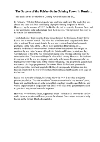 The Success of the Bolsheviks in Gaining Power in Russia...
The Success of the Bolsheviks in Gaining Power in Russia by 1922
In February 1917, the Bolshevik party was small and irrelevant. The leadership was
abroad and there was little consistency of purpose among the party in Russia.
However, by the summer of 1922, the Bolsheviks had become the dominant force, and
a new communist state had emerged from their success. The purpose of this essay is
to explain this transformation.
The abdication of Tsar Nicholas II and the collapse of the Romanov dynasty threw
Russia into a state of turmoil. The elites had withdrawn their support for the Tsar
after a series of disastrous defeats in the war and continued social and economic
problems. In the wake of the ... Show more content on Helpwriting.net ...
Despite the financial considerations, the Provisional Government felt obliged to
continue the war out of a sense of loyalty to Britain and France. In addition, they
were reluctant to leave the war without salvaging some prestige and pride from the
current situation. They were still hopeful of an allied victory. However, the decision
to continue with the war was to prove extremely unfortunate. It was unpopular, as
there appeared to be few aims to the continued fighting. The government quickly lost
the support of a large proportion of the troops. These disillusioned peasants in
uniform provided excellent targets for Bolshevik propaganda. What is more, the
Russian situation in the war worsened and humiliating defeat began to loom large on
the horizon.
Russia was a poverty stricken, backward power in 1917. It also had a majority
peasant population. The continuation of the war meant that the key issues of peace,
bread and land that Lenin so aptly highlighted could not be addressed. Reforms and
visible improvement in the peasant way of life were vital if the government wished
to gain their support and maintain its power.
However, revolutionary forces, suppressed under Tsarist Russia came to the surface
under the new, weaker and less repressive Provisional Government to create a body
known as the Soviet. This body created a
 