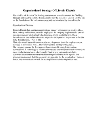 Organizational Strategy Of Lincoln Electric
Lincoln Electric is one of the leading producers and manufacturers of Arc Welding
Products and Electric Motors. It is undeniable that the success of Lincoln Electric lies
on the foundation of the various company policies introduced by James Lincoln.
Organizational Strategy
Lincoln Electric had a unique organizational strategy with numerous creative ideas.
First, to keep and better motivate its employees, the company implemented a special
incentives system which effectively distributed profits inside the firm. These
incentive were expressions of mutual respect for each person s importance to the job
to be done (Lincoln, 1961, p. 11).
Then, the annual bonus element was also very important since the employees were
awarded in accordance with ... Show more content on Helpwriting.net ...
The company passion for development has motivated it to apply the various
advancement in technology to create complete solutions that enable their clients to be
more productive and successful. Lincoln Electric is in business to satisfy its
customers because the customers enable the organization to attain it goals. The
company understands that the consumers are essential for the growth of any business
hence, they are the source which the accomplishment of the corporation rests
 