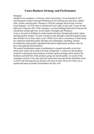 Coors Business Strategy and Performance
Strategies
Adolph Coors company is a brewery with a long history. It was founded in 1873
and managed to make it through Prohibition by diversifying into near beer, malted
milk, cement, and porcelain. Starting in 1958 the company brewed only one beer
Coors Banquet . In 1978 when it introduced Coors Light, it only took 7 years for this
light beer to become 40% of the company s revenue building brand and to become the
second best selling light beer on the market. Strengths and Weakness
Coors is focused on building its market brand and share through high quality inputs
and high quality product. It wants to build revenue through a national expansion plan
that includes two or three states a year. While Coors shows consistency in their desire
for expansion and brand quality through core technologies, branding, internal
developments, high quality ingredients that lead to high quality products, they do
have some glaring inconsistencies.
The natural fermentation makes it problematic to expand nationally as the beer
spoils more easily and it needs to be kept refrigerated. A solution to this problem
would be to pasteurize their products to protect against spoilage and to protect the
freshness and shelf life of the products going out into the public. In several of the
campaigns used by Coors they push the notion that only pure Rocky Mountain water
is used in the brewing process and gives the beer its taste. However if they are to
expand and open up another fermentation site they will
 