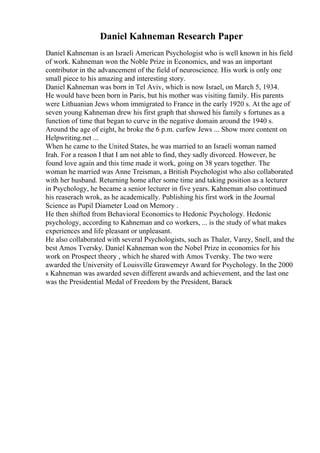 Daniel Kahneman Research Paper
Daniel Kahneman is an Israeli American Psychologist who is well known in his field
of work. Kahneman won the Noble Prize in Economics, and was an important
contributor in the advancement of the field of neuroscience. His work is only one
small piece to his amazing and interesting story.
Daniel Kahneman was born in Tel Aviv, which is now Israel, on March 5, 1934.
He would have been born in Paris, but his mother was visiting family. His parents
were Lithuanian Jews whom immigrated to France in the early 1920 s. At the age of
seven young Kahneman drew his first graph that showed his family s fortunes as a
function of time that began to curve in the negative domain around the 1940 s.
Around the age of eight, he broke the 6 p.m. curfew Jews ... Show more content on
Helpwriting.net ...
When he came to the United States, he was married to an Israeli woman named
Irah. For a reason I that I am not able to find, they sadly divorced. However, he
found love again and this time made it work, going on 38 years together. The
woman he married was Anne Treisman, a British Psychologist who also collaborated
with her husband. Returning home after some time and taking position as a lecturer
in Psychology, he became a senior lecturer in five years. Kahneman also continued
his reaserach wrok, as he academically. Publishing his first work in the Journal
Science as Pupil Diameter Load on Memory .
He then shifted from Behavioral Economics to Hedonic Psychology. Hedonic
psychology, according to Kahneman and co workers, ... is the study of what makes
experiences and life pleasant or unpleasant.
He also collaborated with several Psychologists, such as Thaler, Varey, Snell, and the
best Amos Tversky. Daniel Kahneman won the Nobel Prize in economics for his
work on Prospect theory , which he shared with Amos Tversky. The two were
awarded the University of Louisville Grawemeyr Award for Psychology. In the 2000
s Kahneman was awarded seven different awards and achievement, and the last one
was the Presidential Medal of Freedom by the President, Barack
 