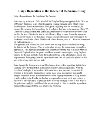 Haig s Reputation as the Butcher of the Somme Essay
Haig s Reputation as the Butcher of the Somme
In the run up to the war, Field Marshal Sir Douglas Haig was appointed the Director
of Military Training. In an effort to create a reserve standard army which could
double up as a home front defence force, plus a fighting unit for use abroad, he
managed to achieve this by pushing for legislation that lead to the creation of the TA
(Territory Army) and the BEF (British Expeditionary Force) which were to be later
used in the war effort in the war to end all wars . Haig is most famously renowned
for his involvement in the hundreds of dead soldiers strung out like wreckage in the
thickened barbed wire of the failed attack of the Somme, after a ... Show more content
on Helpwriting.net ...
His apparent lack of emotion leads me to how he may deserve the label of being
the butcher of the Somme . This reveals when he says the nation must be taught to
bear losses. This heartless attitude bears resemblance to the rule of Bloody Mary as
Queen of England when she persecuted Protestants in an attempt to bring England
back to the Roman Catholic faith. He is also inferred to be a butcher as he did not
stop the men from going over the top when he saw that his particular plan of action
was not working in its current state
Even though the Somme was a terrible disaster, it served in a positive light to be a
learning curve for the British Battalions/Sections/Corps/and generals. With the
benefit of hindsight, it showed the Allies that their was a serious, inadmissible
problem in their ranks because how such a mass scale massacre of men could
happen after such a well planned offensive from high up the ranks to Haig himself
is a clerical atrocity. Firstly, the barbed wire pounding was a good idea in theory
however it only served to in practice make the wire entangle so that it was thick to
the point that daylight could barely be seen through it . But, it could be argued that
because Haig suggested the idea after being prompted
 