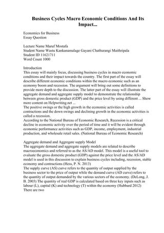 Business Cycles Macro Economic Conditions And Its
Impact...
Economics for Business
Essay Question
Lecture Name Maruf Mostafa
Student Name Wastu Kankanamalage Gayani Chathurangi Maithripala
Student ID 11621711
Word Count 1000
Introduction
This essay will mainly focus, discussing business cycles in macro economic
conditions and their impact towards the country. The first part of the essay will
describe different economic conditions within the macro economic such as an
economy boom and recession. The argument will bring out some definitions to
provide more depth to the discussion. The latter part of the essay will illustrate the
aggregate demand and aggregate supply model to demonstrate the relationship
between gross domestic product (GDP) and the price level by using different ... Show
more content on Helpwriting.net ...
The positive swings or the high growth in the economic activities is called
contractions and the down swings and declining growth in the economic activities is
called a recession.
According to the National Bureau of Economic Research, Recession is a critical
decline in economic activity over the period of time and it will be evident through
economic performance activities such as GDP, income, employment, industrial
production, and wholesale retail sales. (National Bureau of Economic Research)
Aggregate demand and Aggregate supply Model
The aggregate demand and aggregate supply models are related to describe
macroeconomics and referred to as the AS/AD model. This model is a useful tool to
evaluate the gross domestic product (GDP) against the price level and the AS/AD
model is used in this discussion to explain business cycles including, recession, stable
economy and contractions (Hess, P. N. 2013)
The supply curve (AS) curve refers to the quantity of output supplied by the
business sector to the price of output while the demand curve (AD curve) refers to
the quantity of output demanded by the various sectors of the economy. (DeLong, J.
B. 2003) The quantity of real GDP is calculated based on three key inputs such as
labour (L), capital (K) and technology (T) within the economy (Hubbard 2012)
There are two
 