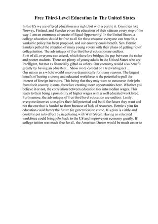 Free Third-Level Education In The United States
In the US we are offered education as a right, but with a cost to it. Countries like
Norway, Finland, and Sweden cover the education of their citizens every step of the
way. I am an enormous advocate of Equal Opportunity! In the United States, a
college education should be free to all for these reasons: everyone can benefit, a
workable policy has been proposed, and our country could benefit. Sen. Bernie
Sanders pulled the attention of many young voters with their plans of getting rid of
collegetuition. The advantages of free third level educationare endless.
First of all, everyone can attend, which therefore bridges the gap between the richer
and poorer students. There are plenty of young adults in the United States who are
intelligent, but not as financially gifted as others. Our economy would also benefit
greatly by having an educated ... Show more content on Helpwriting.net ...
Our nation as a whole would improve dramatically for many reasons. The largest
benefit of having a strong and educated workforce is the potential to pull the
interest of foreign investors. This being that they may want to outsource their jobs
from their country to ours, therefore creating more opportunities here. Whether you
believe it or not, the correlation between education ties into median wages. This
leads to their being a possibility of higher wages with a well educated workforce.
Furthermore, the advantages of free third level education are endless. Lastly,
everyone deserves to explore their full potential and build the future they want and
not the one that is handed to them because of lack of resources. Bernie s plan for
education could better the future for generations to come. His plan is viable and
could be put into effect by negotiating with Wall Street. Having an educated
workforce could bring jobs back to the US and improve our economy greatly. If
college tuition was made free for all, the American Dream would be much easier to
 