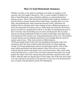 Man To Send Rainclouds Summary
Whether we notice or not, almost everything we do today was taught to us by
someone who were taught it themselves. This is a mere example of tradition. In
Man to Send Rainclouds, many unfamiliar traditions are exposed during their
funerary process. Three of the Navajo burial traditions that caught my attention is
that they believe a person should not die in their home, smearing ashes over your
body, and sprinkling holy water around the deceased s body. Sometimes our
traditions feel so customary that it takes looking in from a different perspective to
notice how dissimilar all cultures truly are. When death was imminent, the Navajo
person was taken to a separate place until he or she died. If a person passed away in
their own home, then the dwelling was torn down and destroyed. This was done
because the Navajo people believed that evil spirits would linger where their loved
ones had passed, this was their way of protecting themselves from evil. This tradition
is unique because most (including myself) have never thought about the spirits or
energy a person may... Show more content on Helpwriting.net ...
The Navajo people believed that if the men handling the deceased s body were
smeared in ashes then they would be protected from the evil spirits lingering
around. The Navajo people burial customs are particularly specific. One of their
many beliefs pertaining to the burial customs is that if the service is not done
correctly then the spirit would return to his or her former home. Their vision of the
correct burial process is a total of four men only be present at the burial, two would
prepare the corpse while only wearing moccasins and ashes smeared on their nude
bodies, while the other two dug the grave for the corpse. One of the four men would
even warn anyone he met enroute to the gravesite to stay away to be protected from
any evil spirits. (Navajo Burial Customs for Preparing the
 