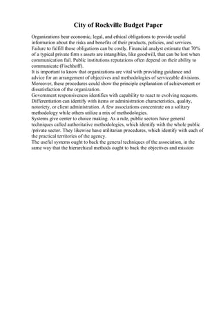 City of Rockville Budget Paper
Organizations bear economic, legal, and ethical obligations to provide useful
information about the risks and benefits of their products, policies, and services.
Failure to fulfill those obligations can be costly. Financial analyst estimate that 70%
of a typical private firm s assets are intangibles, like goodwill, that can be lost when
communication fail. Public institutions reputations often depend on their ability to
communicate (Fischhoff).
It is important to know that organizations are vital with providing guidance and
advice for an arrangement of objectives and methodologies of serviceable divisions.
Moreover, these procedures could show the principle explanation of achievement or
dissatisfaction of the organization.
Government responsiveness identifies with capability to react to evolving requests.
Differentiation can identify with items or administration characteristics, quality,
notoriety, or client administration. A few associations concentrate on a solitary
methodology while others utilize a mix of methodologies.
Systems give center to choice making. As a rule, public sectors have general
techniques called authoritative methodologies, which identify with the whole public
/private sector. They likewise have utilitarian procedures, which identify with each of
the practical territories of the agency.
The useful systems ought to back the general techniques of the association, in the
same way that the hierarchical methods ought to back the objectives and mission
 