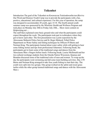 Tsikonhet
Introduction The goal of the Tsikonhet on Kwawen:na Tsiniionkwariho:ten (Revive
Our Word and History) Youth Camp was to provide the participants with a fun,
positive, educational, and cultural experience. For this year of operation, the camp
was designed to accommodate 20 youth, ages 14 18. The fourth annual youth
summer camp was sponsored by the Wholistic Health and Wellness Program and
took place on Monday July 20th to Friday July 24th.... Show more content on
Helpwriting.net ...
The staff then explained some basic ground rules and what the participants could
expect throughout the week. The participants took part in icebreakers where they
got to know each other. The first presentation was a joint exposition by the
Akwesasne Mohawk Police Service and St. Regis Mohawk Tribal Police
Department on Water Safety and fishing techniques by Officers PJ Burns and
Norman King. The participants learned about water safety while still getting to hear
some fishing stories and tips from professional fishermen. Following break, the
participants got to learn some of the traditional songs and dances from the
Akwesasne Men s Singers before lunch. Following break, Louise McDonald and her
two cultural exchange students from the Oneida Nation Wisconsin, Quanua and
Brandon discussed some of the traditional roles of men and women. To wrap up the
day the participants went swimming and did some team building activities. Day 2 PJ
Burns and Norman King arranged to take four youth fishing to start their day. The
youth were split into two groups. One group worked on the splint and sweet grass
turtles while the other group learned traditional songs and dances with the Akwesasne
Men s
 