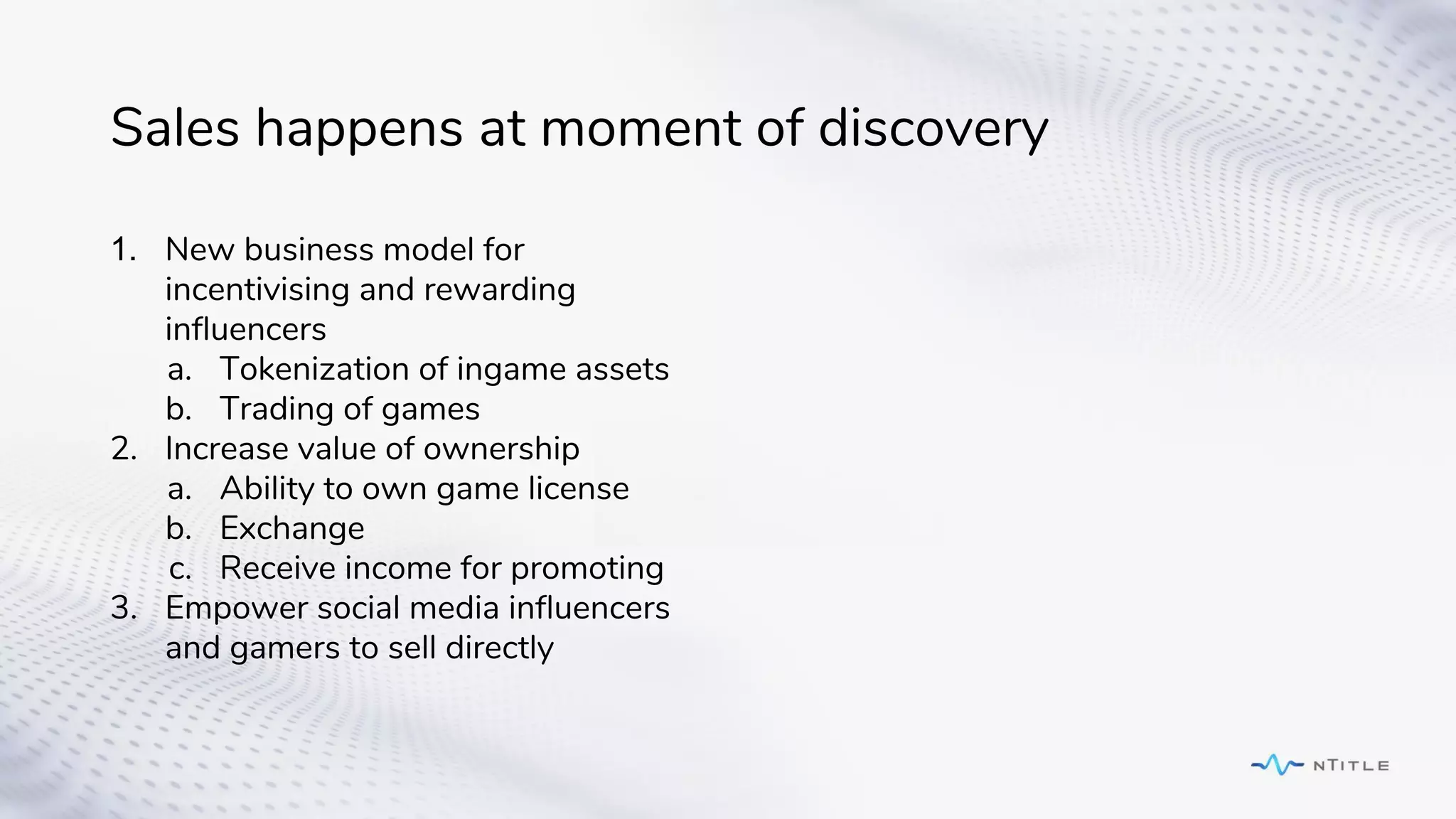 Sales happens at moment of discovery
1. New business model for
incentivising and rewarding
influencers
a. Tokenization of ingame assets
b. Trading of games
2. Increase value of ownership
a. Ability to own game license
b. Exchange
c. Receive income for promoting
3. Empower social media influencers
and gamers to sell directly
 