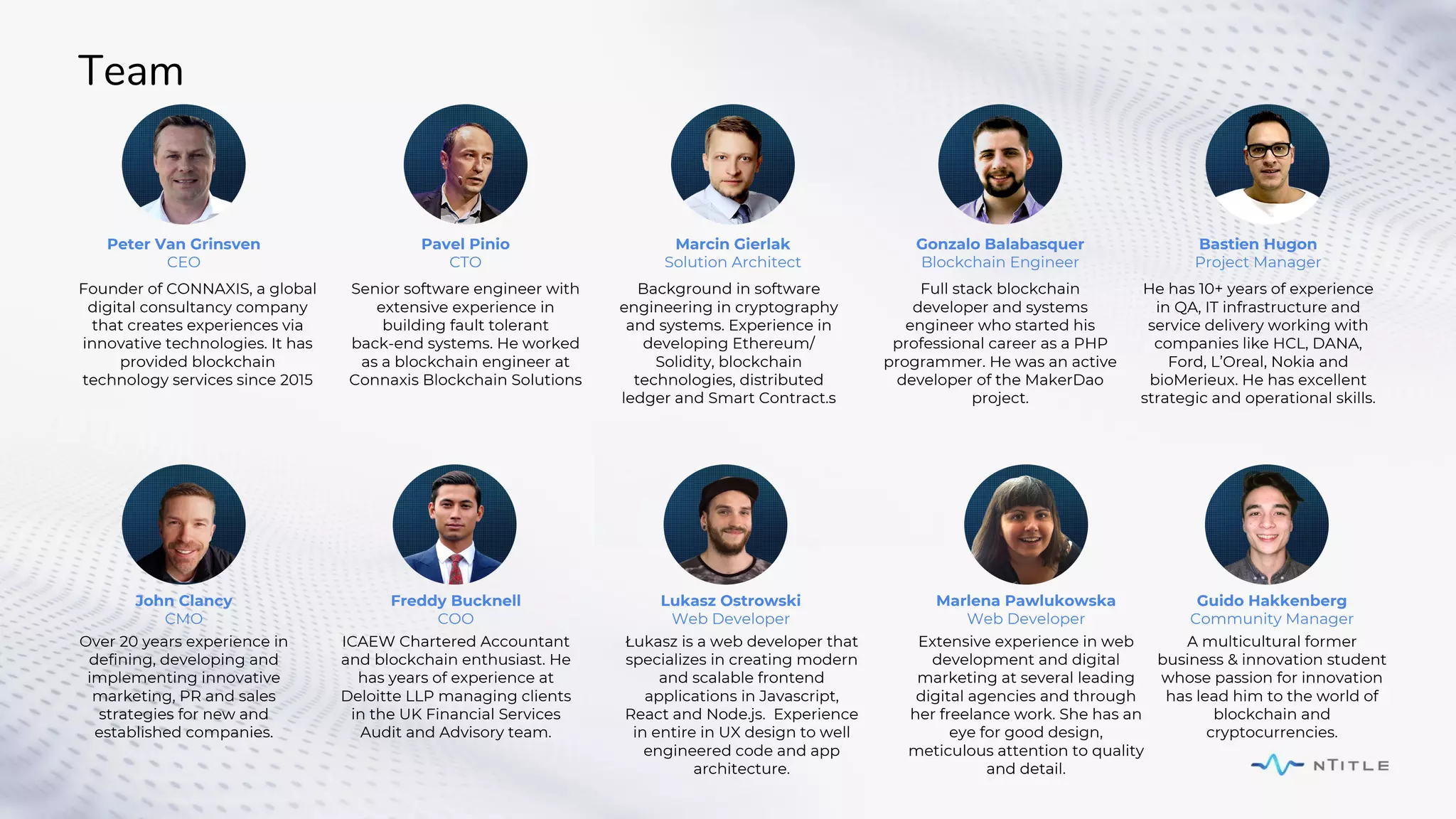 Team
Founder of CONNAXIS, a global
digital consultancy company
that creates experiences via
innovative technologies. It has
provided blockchain
technology services since 2015
Senior software engineer with
extensive experience in
building fault tolerant
back-end systems. He worked
as a blockchain engineer at
Connaxis Blockchain Solutions
ICAEW Chartered Accountant
and blockchain enthusiast. He
has years of experience at
Deloitte LLP managing clients
in the UK Financial Services
Audit and Advisory team.
Full stack blockchain
developer and systems
engineer who started his
professional career as a PHP
programmer. He was an active
developer of the MakerDao
project.
Background in software
engineering in cryptography
and systems. Experience in
developing Ethereum/
Solidity, blockchain
technologies, distributed
ledger and Smart Contract.s
Peter Van Grinsven
CEO
Pavel Pinio
CTO
John Clancy
CMO
Freddy Bucknell
COO
Gonzalo Balabasquer
Blockchain Engineer
Marcin Gierlak
Solution Architect
Bastien Hugon
Project Manager
He has 10+ years of experience
in QA, IT infrastructure and
service delivery working with
companies like HCL, DANA,
Ford, L’Oreal, Nokia and
bioMerieux. He has excellent
strategic and operational skills.
Over 20 years experience in
defining, developing and
implementing innovative
marketing, PR and sales
strategies for new and
established companies.
Lukasz Ostrowski
Web Developer
Łukasz is a web developer that
specializes in creating modern
and scalable frontend
applications in Javascript,
React and Node.js. Experience
in entire in UX design to well
engineered code and app
architecture.
Marlena Pawlukowska
Web Developer
Extensive experience in web
development and digital
marketing at several leading
digital agencies and through
her freelance work. She has an
eye for good design,
meticulous attention to quality
and detail.
Guido Hakkenberg
Community Manager
A multicultural former
business & innovation student
whose passion for innovation
has lead him to the world of
blockchain and
cryptocurrencies.
 