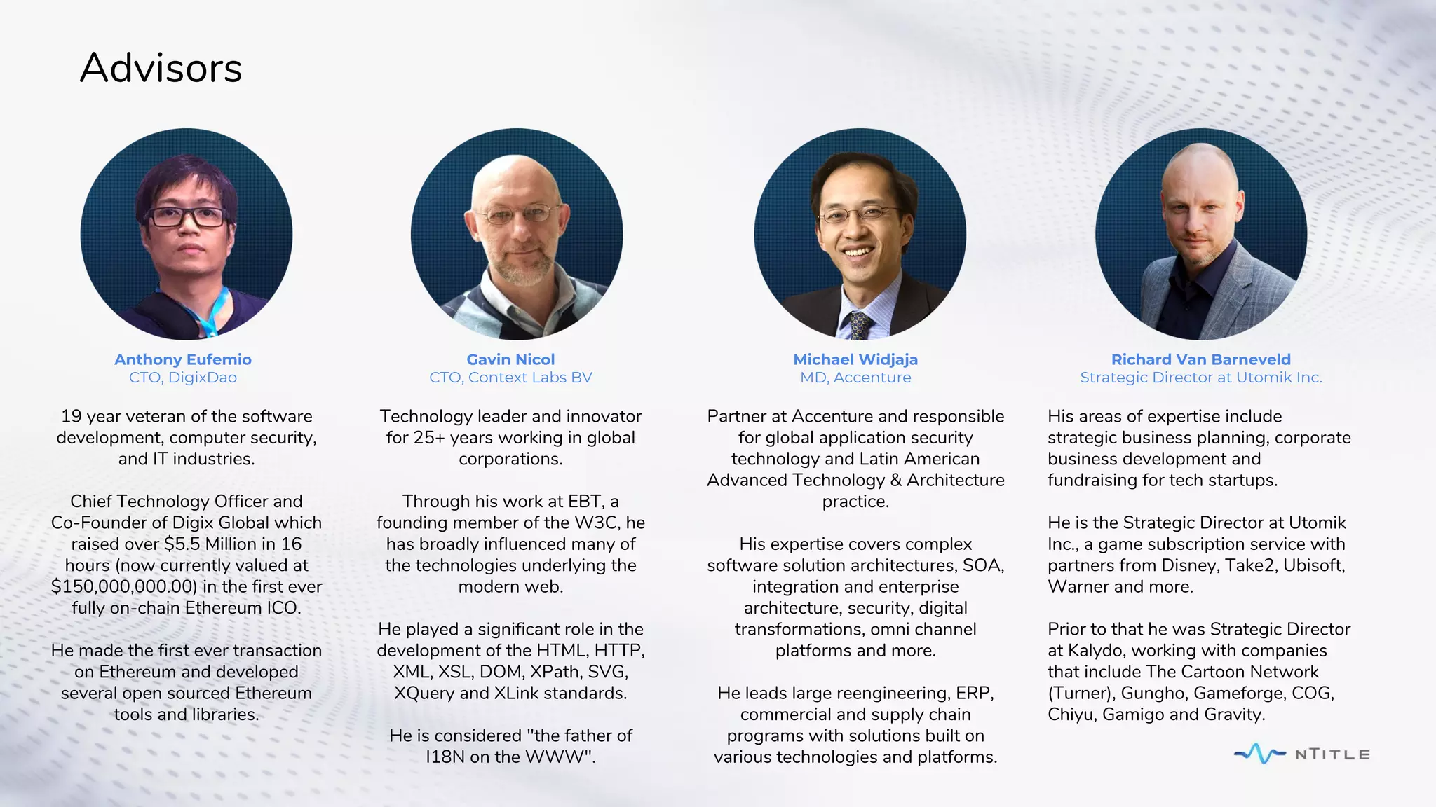 Advisors
19 year veteran of the software
development, computer security,
and IT industries.
Chief Technology Officer and
Co-Founder of Digix Global which
raised over $5.5 Million in 16
hours (now currently valued at
$150,000,000.00) in the first ever
fully on-chain Ethereum ICO.
He made the first ever transaction
on Ethereum and developed
several open sourced Ethereum
tools and libraries.
Anthony Eufemio
CTO, DigixDao
Partner at Accenture and responsible
for global application security
technology and Latin American
Advanced Technology & Architecture
practice.
His expertise covers complex
software solution architectures, SOA,
integration and enterprise
architecture, security, digital
transformations, omni channel
platforms and more.
He leads large reengineering, ERP,
commercial and supply chain
programs with solutions built on
various technologies and platforms.
Michael Widjaja
MD, Accenture
His areas of expertise include
strategic business planning, corporate
business development and
fundraising for tech startups.
He is the Strategic Director at Utomik
Inc., a game subscription service with
partners from Disney, Take2, Ubisoft,
Warner and more.
Prior to that he was Strategic Director
at Kalydo, working with companies
that include The Cartoon Network
(Turner), Gungho, Gameforge, COG,
Chiyu, Gamigo and Gravity.
Richard Van Barneveld
Strategic Director at Utomik Inc.
Technology leader and innovator
for 25+ years working in global
corporations.
Through his work at EBT, a
founding member of the W3C, he
has broadly influenced many of
the technologies underlying the
modern web.
He played a significant role in the
development of the HTML, HTTP,
XML, XSL, DOM, XPath, SVG,
XQuery and XLink standards.
He is considered "the father of
I18N on the WWW".
Gavin Nicol
CTO, Context Labs BV
 