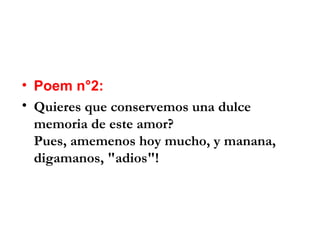 • Poem n°2:
• Quieres que conservemos una dulce
  memoria de este amor?
  Pues, amemenos hoy mucho, y manana,
  digamanos, "adios"!
 