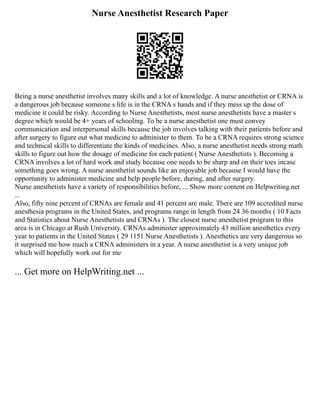 Nurse Anesthetist Research Paper
Being a nurse anesthetist involves many skills and a lot of knowledge. A nurse anesthetist or CRNA is
a dangerous job because someone s life is in the CRNA s hands and if they mess up the dose of
medicine it could be risky. According to Nurse Anesthetists, most nurse anesthetists have a master s
degree which would be 4+ years of schooling. To be a nurse anesthetist one must convey
communication and interpersonal skills because the job involves talking with their patients before and
after surgery to figure out what medicine to administer to them. To be a CRNA requires strong science
and technical skills to differentiate the kinds of medicines. Also, a nurse anesthetist needs strong math
skills to figure out how the dosage of medicine for each patient ( Nurse Anesthetists ). Becoming a
CRNA involves a lot of hard work and study because one needs to be sharp and on their toes incase
something goes wrong. A nurse anesthetist sounds like an enjoyable job because I would have the
opportunity to administer medicine and help people before, during, and after surgery.
Nurse anesthetists have a variety of responsibilities before, ... Show more content on Helpwriting.net
...
Also, fifty nine percent of CRNAs are female and 41 percent are male. There are 109 accredited nurse
anesthesia programs in the United States, and programs range in length from 24 36 months ( 10 Facts
and Statistics about Nurse Anesthetists and CRNAs ). The closest nurse anesthetist program to this
area is in Chicago at Rush University. CRNAs administer approximately 43 million anesthetics every
year to patients in the United States ( 29 1151 Nurse Anesthetists ). Anesthetics are very dangerous so
it surprised me how much a CRNA administers in a year. A nurse anesthetist is a very unique job
which will hopefully work out for me
... Get more on HelpWriting.net ...
 