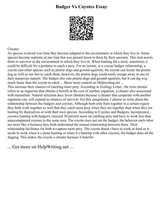 Badger Vs Coyotes Essay
Cheater
As species evolved over time they become adapted to the environment in which they live in. Some
species become supreme at one trait that was passed down to them by their ancestor. This trait assists
them to survivor in the environment in which they live in. When hunting for a meal, sometimes it
could be difficult for a predator to catch a prey. For an instant, in a coyote badger relationship, a
coyote eats other species such as prairie dogs and ground squirrels, the coyote can locate the prairie
dog as well as run fast to catch them, however, the prairie dogs could easily escape away in one of
their numerous tunnels. The badger also eats prairie dogs and ground squirrels, but it can dig way
much faster than the coyote to catch ... Show more content on Helpwriting.net ...
This increase their chances of catching more prey. According to Ecology Letter , the term cheater
refers to an organism that obtains a benefit at the cost of another organism, a cheater also associated
with mutualism. Natural selection does favor cheaters because a cheater that cooperate with another
organism can, will expand its chances of survival. For this assignment, I choose to write about the
relationship between the badgers and coyotes. Although both only hunt together in a certain region
they both work together so well that they catch more prey when they are together than when they are
hunting by themselves or with their own species. According to Coyotes and Badgers, Incorporated ,
coyotes hunting with badgers, succeed 30 percent more on catching prey and have to work less than
unaccompanied coyotes in the same area. The coyote does not eat the badger, the behavior each other
are more like a business they both understand the mutual relationship between them. Their
relationship facilitates for both to capture more prey. The coyote doesn t have to work as hard as it
needs to work when it s alone hunting or when it s hunting with other coyotes, the badger does all the
digging. This makes the coyote a cheater because it benefits
... Get more on HelpWriting.net ...
 