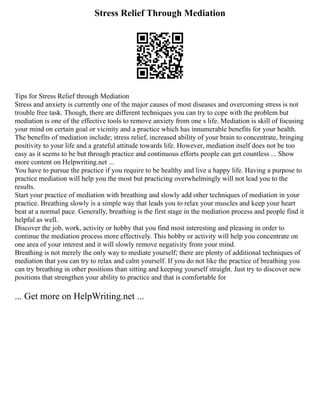 Stress Relief Through Mediation
Tips for Stress Relief through Mediation
Stress and anxiety is currently one of the major causes of most diseases and overcoming stress is not
trouble free task. Though, there are different techniques you can try to cope with the problem but
mediation is one of the effective tools to remove anxiety from one s life. Mediation is skill of focusing
your mind on certain goal or vicinity and a practice which has innumerable benefits for your health.
The benefits of mediation include; stress relief, increased ability of your brain to concentrate, bringing
positivity to your life and a grateful attitude towards life. However, mediation itself does not be too
easy as it seems to be but through practice and continuous efforts people can get countless ... Show
more content on Helpwriting.net ...
You have to pursue the practice if you require to be healthy and live a happy life. Having a purpose to
practice mediation will help you the most but practicing overwhelmingly will not lead you to the
results.
Start your practice of mediation with breathing and slowly add other techniques of mediation in your
practice. Breathing slowly is a simple way that leads you to relax your muscles and keep your heart
beat at a normal pace. Generally, breathing is the first stage in the mediation process and people find it
helpful as well.
Discover the job, work, activity or hobby that you find most interesting and pleasing in order to
continue the mediation process more effectively. This hobby or activity will help you concentrate on
one area of your interest and it will slowly remove negativity from your mind.
Breathing is not merely the only way to mediate yourself; there are plenty of additional techniques of
mediation that you can try to relax and calm yourself. If you do not like the practice of breathing you
can try breathing in other positions than sitting and keeping yourself straight. Just try to discover new
positions that strengthen your ability to practice and that is comfortable for
... Get more on HelpWriting.net ...
 