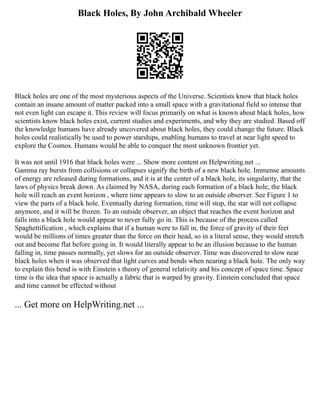 Black Holes, By John Archibald Wheeler
Black holes are one of the most mysterious aspects of the Universe. Scientists know that black holes
contain an insane amount of matter packed into a small space with a gravitational field so intense that
not even light can escape it. This review will focus primarily on what is known about black holes, how
scientists know black holes exist, current studies and experiments, and why they are studied. Based off
the knowledge humans have already uncovered about black holes, they could change the future. Black
holes could realistically be used to power starships, enabling humans to travel at near light speed to
explore the Cosmos. Humans would be able to conquer the most unknown frontier yet.
It was not until 1916 that black holes were ... Show more content on Helpwriting.net ...
Gamma ray bursts from collisions or collapses signify the birth of a new black hole. Immense amounts
of energy are released during formations, and it is at the center of a black hole, its singularity, that the
laws of physics break down. As claimed by NASA, during each formation of a black hole, the black
hole will reach an event horizon , where time appears to slow to an outside observer. See Figure 1 to
view the parts of a black hole. Eventually during formation, time will stop, the star will not collapse
anymore, and it will be frozen. To an outside observer, an object that reaches the event horizon and
falls into a black hole would appear to never fully go in. This is because of the process called
Spaghettification , which explains that if a human were to fall in, the force of gravity of their feet
would be millions of times greater than the force on their head, so in a literal sense, they would stretch
out and become flat before going in. It would literally appear to be an illusion because to the human
falling in, time passes normally, yet slows for an outside observer. Time was discovered to slow near
black holes when it was observed that light curves and bends when nearing a black hole. The only way
to explain this bend is with Einstein s theory of general relativity and his concept of space time. Space
time is the idea that space is actually a fabric that is warped by gravity. Einstein concluded that space
and time cannot be effected without
... Get more on HelpWriting.net ...
 