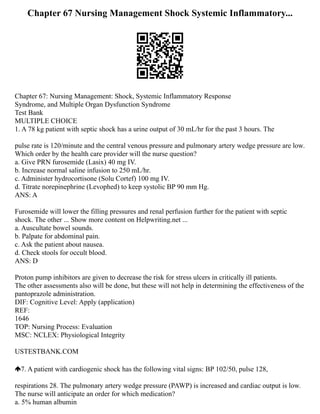 Chapter 67 Nursing Management Shock Systemic Inflammatory...
Chapter 67: Nursing Management: Shock, Systemic Inflammatory Response
Syndrome, and Multiple Organ Dysfunction Syndrome
Test Bank
MULTIPLE CHOICE
1. A 78 kg patient with septic shock has a urine output of 30 mL/hr for the past 3 hours. The
pulse rate is 120/minute and the central venous pressure and pulmonary artery wedge pressure are low.
Which order by the health care provider will the nurse question?
a. Give PRN furosemide (Lasix) 40 mg IV.
b. Increase normal saline infusion to 250 mL/hr.
c. Administer hydrocortisone (Solu Cortef) 100 mg IV.
d. Titrate norepinephrine (Levophed) to keep systolic BP 90 mm Hg.
ANS: A
Furosemide will lower the filling pressures and renal perfusion further for the patient with septic
shock. The other ... Show more content on Helpwriting.net ...
a. Auscultate bowel sounds.
b. Palpate for abdominal pain.
c. Ask the patient about nausea.
d. Check stools for occult blood.
ANS: D
Proton pump inhibitors are given to decrease the risk for stress ulcers in critically ill patients.
The other assessments also will be done, but these will not help in determining the effectiveness of the
pantoprazole administration.
DIF: Cognitive Level: Apply (application)
REF:
1646
TOP: Nursing Process: Evaluation
MSC: NCLEX: Physiological Integrity
USTESTBANK.COM
7. A patient with cardiogenic shock has the following vital signs: BP 102/50, pulse 128,
respirations 28. The pulmonary artery wedge pressure (PAWP) is increased and cardiac output is low.
The nurse will anticipate an order for which medication?
a. 5% human albumin
 