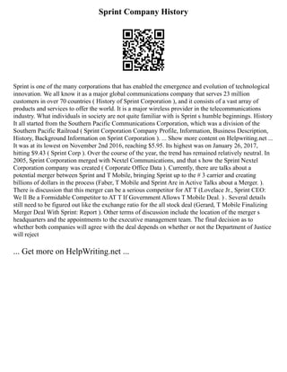 Sprint Company History
Sprint is one of the many corporations that has enabled the emergence and evolution of technological
innovation. We all know it as a major global communications company that serves 23 million
customers in over 70 countries ( History of Sprint Corporation ), and it consists of a vast array of
products and services to offer the world. It is a major wireless provider in the telecommunications
industry. What individuals in society are not quite familiar with is Sprint s humble beginnings. History
It all started from the Southern Pacific Communications Corporation, which was a division of the
Southern Pacific Railroad ( Sprint Corporation Company Profile, Information, Business Description,
History, Background Information on Sprint Corporation ). ... Show more content on Helpwriting.net ...
It was at its lowest on November 2nd 2016, reaching $5.95. Its highest was on January 26, 2017,
hitting $9.43 ( Sprint Corp ). Over the course of the year, the trend has remained relatively neutral. In
2005, Sprint Corporation merged with Nextel Communications, and that s how the Sprint Nextel
Corporation company was created ( Corporate Office Data ). Currently, there are talks about a
potential merger between Sprint and T Mobile, bringing Sprint up to the # 3 carrier and creating
billions of dollars in the process (Faber, T Mobile and Sprint Are in Active Talks about a Merger. ).
There is discussion that this merger can be a serious competitor for AT T (Lovelace Jr., Sprint CEO:
We ll Be a Formidable Competitor to AT T If Government Allows T Mobile Deal. ) . Several details
still need to be figured out like the exchange ratio for the all stock deal (Gerard, T Mobile Finalizing
Merger Deal With Sprint: Report ). Other terms of discussion include the location of the merger s
headquarters and the appointments to the executive management team. The final decision as to
whether both companies will agree with the deal depends on whether or not the Department of Justice
will reject
... Get more on HelpWriting.net ...
 