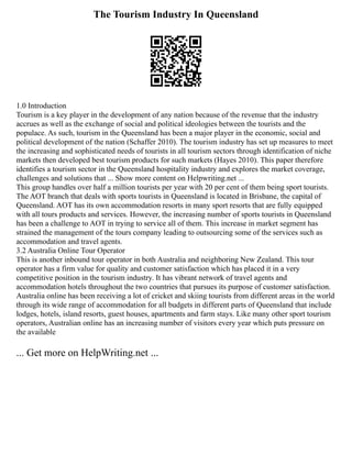 The Tourism Industry In Queensland
1.0 Introduction
Tourism is a key player in the development of any nation because of the revenue that the industry
accrues as well as the exchange of social and political ideologies between the tourists and the
populace. As such, tourism in the Queensland has been a major player in the economic, social and
political development of the nation (Schaffer 2010). The tourism industry has set up measures to meet
the increasing and sophisticated needs of tourists in all tourism sectors through identification of niche
markets then developed best tourism products for such markets (Hayes 2010). This paper therefore
identifies a tourism sector in the Queensland hospitality industry and explores the market coverage,
challenges and solutions that ... Show more content on Helpwriting.net ...
This group handles over half a million tourists per year with 20 per cent of them being sport tourists.
The AOT branch that deals with sports tourists in Queensland is located in Brisbane, the capital of
Queensland. AOT has its own accommodation resorts in many sport resorts that are fully equipped
with all tours products and services. However, the increasing number of sports tourists in Queensland
has been a challenge to AOT in trying to service all of them. This increase in market segment has
strained the management of the tours company leading to outsourcing some of the services such as
accommodation and travel agents.
3.2 Australia Online Tour Operator
This is another inbound tour operator in both Australia and neighboring New Zealand. This tour
operator has a firm value for quality and customer satisfaction which has placed it in a very
competitive position in the tourism industry. It has vibrant network of travel agents and
accommodation hotels throughout the two countries that pursues its purpose of customer satisfaction.
Australia online has been receiving a lot of cricket and skiing tourists from different areas in the world
through its wide range of accommodation for all budgets in different parts of Queensland that include
lodges, hotels, island resorts, guest houses, apartments and farm stays. Like many other sport tourism
operators, Australian online has an increasing number of visitors every year which puts pressure on
the available
... Get more on HelpWriting.net ...
 