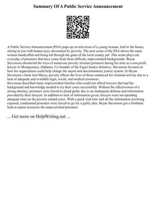 Summary Of A Public Service Announcement
A Public Service Announcement (PSA) pops up on television of a young woman, frail to the bones,
staring at you with beaten eyes, devastated by poverty. The next scene of the PSA shows the same
women handcuffed and being led through the gates of the local county jail. This scene plays out
everyday of prisoners that have come from from difficult, impoverished backgrounds. Bryan
Stevenson chronicled the lives of numerous poverty stricken prisoners during his time as a non profit
lawyer in Montgomery, Alabama. Co founder of the Equal Justice Initiative, Stevenson focused on
how his organization could help change the unjust and discriminatory justice system. In Bryan
Stevenson s book Just Mercy, poverty affects the lives of those sentenced for criminal activity due to a
lack of adequate and available legal, social, and medical resources.
Stevenson described many impoverished families who could not afford lawyers that had the
background and knowledge needed to try their cases successfully. Without the effectiveness of a
strong attorney, prisoners were forced to plead guilty due to an inadequate defense and information
provided by their lawyers. In addition to lack of information given, lawyers were not spending
adequate time on the poverty related cases. With a quick trial time and all the information not being
exposed, condemned prisoners were forced to go for a guilty plea. Bryan Stevenson got a firsthand
look at unjust resources the impoverished prisoners
... Get more on HelpWriting.net ...
 