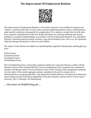 The Improvement Of Employment Relation
The improvement of Employment Relation is the lawful connection in the middle of managers and
workers, or between both sides. It exists when a person/a gathering performs work or administrations
under specific conditions consequently for compensation. For a superior vocation later on both sides
have a superior comprehension of the new Health and Safety Act, meeting wellbeing and security
guidelines, occupation understandings in accordance with the Employment Relations Act, unjustified
rejection, tormenting and provocation concerns, wage and reformatory rates. How ever, the significant
clash that damages the business is that of at all of debate.
The subject of job relations has added to an interdisciplinary approach utilizing ideas and thoughts got
from:
Poltical Factor
Economical Factor
Socialogical Factor
Technological Factor
Port of Auckland has been a noteworthy continuous debate for a long time that has a coflict with the
Maritime Union of New Zealand (MUNZ). Ports of Auckland got to be occupied with a mechanical
question with laborers spoke to by the Maritime Union of New Zealand, after arrangements separated
over the expiry of the current aggregate contract, and plans by the port to contract out its
administrations to easygoing specialists. The organization board refered to a Productivity Commission
report calling for more noteworthy adaptability in the ports business, and the need to rival its closest
adversary, Port of Tauranga. The International
... Get more on HelpWriting.net ...
 