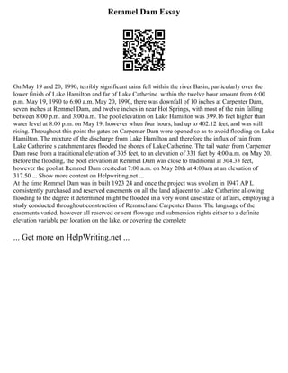 Remmel Dam Essay
On May 19 and 20, 1990, terribly significant rains fell within the river Basin, particularly over the
lower finish of Lake Hamilton and far of Lake Catherine. within the twelve hour amount from 6:00
p.m. May 19, 1990 to 6:00 a.m. May 20, 1990, there was downfall of 10 inches at Carpenter Dam,
seven inches at Remmel Dam, and twelve inches in near Hot Springs, with most of the rain falling
between 8:00 p.m. and 3:00 a.m. The pool elevation on Lake Hamilton was 399.16 feet higher than
water level at 8:00 p.m. on May 19, however when four hours, had up to 402.12 feet, and was still
rising. Throughout this point the gates on Carpenter Dam were opened so as to avoid flooding on Lake
Hamilton. The mixture of the discharge from Lake Hamilton and therefore the influx of rain from
Lake Catherine s catchment area flooded the shores of Lake Catherine. The tail water from Carpenter
Dam rose from a traditional elevation of 305 feet, to an elevation of 331 feet by 4:00 a.m. on May 20.
Before the flooding, the pool elevation at Remmel Dam was close to traditional at 304.33 feet,
however the pool at Remmel Dam crested at 7:00 a.m. on May 20th at 4:00am at an elevation of
317.50 ... Show more content on Helpwriting.net ...
At the time Remmel Dam was in built 1923 24 and once the project was swollen in 1947 AP L
consistently purchased and reserved easements on all the land adjacent to Lake Catherine allowing
flooding to the degree it determined might be flooded in a very worst case state of affairs, employing a
study conducted throughout construction of Remmel and Carpenter Dams. The language of the
easements varied, however all reserved or sent flowage and submersion rights either to a definite
elevation variable per location on the lake, or covering the complete
... Get more on HelpWriting.net ...
 