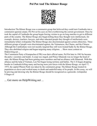 Pol Pot And The Khmer Rouge
Introduction The Khmer Rouge was a communist group that believed they could turn Cambodia into a
communist agrarian utopia. Pol Pot set his eyes on first overthrowing the current government. Once he
took the capital of Cambodia the group began forcing victims to go on long marches to get to different
parts of the country. The Khmer Rouge also began killing those they thought were intellectuals, for
example, doctors, teachers, lawyers, and other educated people they thought of intellectuals were
immediately killed. (wikipedia) The Khmer Rouge also discriminated against certain ethnicities. Three
different groups of people were discriminated against, the Vietnamese, the Chams, and the Chinese.
Although the Cambodians were not racially targeted they still were treated badly by the Khmer Rouge.
They also abolished religion and began targeting many religions. ... Show more content on
Helpwriting.net ...
The Communist Party of Kampuchea (CPK) was their official name, Pol Pot later in 1963 he became
the party s secretary and leader. A coup was staged, and Prince Sihanouk was no longer the head of
state, the Khmer Rouge had been gaining more members and had an alliance with Sihanouk. With this
alliance and the help of Vietnam, Lon Nol began losing territory and battles. The U.S began dropping
bombs in Cambodia killing many and having more join forces with the Khmer Rouge, on April 17,
1975, the capital Phnom Penh was taken by the communist group. The Khmer Rouge treated its
population as slaves and worked many to death and underfed many of its people. In this essay, we will
be proving and showing why the Khmer Rouge should be recognized as a genocide. (wikipedia)
8 Stages of
... Get more on HelpWriting.net ...
 