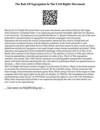 The Role Of Segregation In The Civil Rights Movement
During the Civil Right Movement there were some ridiculously and reckless behavior that began
when American s Founding Father s was expressing unconcerned immutable rights that was all given
to all Americans. The Supreme Courts decided that Brown vs. Board of Education was one of the most
authoritative unconstitutional of segregation who pushed campaigners into movement.
Segregation did not justify the crucial circumscription among the free citizens. People believed
enslavement to endured obvious with the different conditions. In the North and South is were
segregation took place right before the Civil War. Blacks and whites stayed in close vicinity on farms,
plantations and physical segregation were made though contact among acquaintance occasional. White
supremacy and segregation faced considerable challenges of Reconstruction after Civil War. In the
South where majority of the blacks continue to live at. The abolition of slavery in 1865 gave African
American approaching citizenship and equivalent on safety of law. The Civil War segregation
somehow was calmed. After 1865 African Americans was splitting public transportation and public
places with whites that boosted during the time. On cohesive justification blacks was granted access to
streetcars ... Show more content on Helpwriting.net ...
The Civil Rights Movement caused a struggle of social justice for blacks. Blacks in the South continue
to encounter the calamitous possessions of racism. By the mid 20th century African Americans had
more enough of discrimination and attack against them. Blacks along with some whites began to make
campaign about their equal rights for the past two decades. In 1868 the 14th Amendment gave blacks
equal protection under the law. In 1870 blacks was granted the rights to vote in the 15th Amendment.
Many white Americans believed that it was unpleasant that people that once was their enslave was
now a more or less equal playing
... Get more on HelpWriting.net ...
 