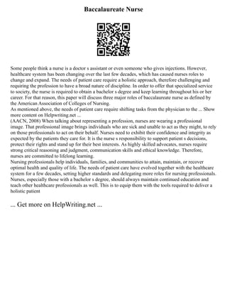 Baccalaureate Nurse
Some people think a nurse is a doctor s assistant or even someone who gives injections. However,
healthcare system has been changing over the last few decades, which has caused nurses roles to
change and expand. The needs of patient care require a holistic approach, therefore challenging and
requiring the profession to have a broad nature of discipline. In order to offer that specialized service
to society, the nurse is required to obtain a bachelor s degree and keep learning throughout his or her
career. For that reason, this paper will discuss three major roles of baccalaureate nurse as defined by
the American Association of Colleges of Nursing.
As mentioned above, the needs of patient care require shifting tasks from the physician to the ... Show
more content on Helpwriting.net ...
(AACN, 2008) When talking about representing a profession, nurses are wearing a professional
image. That professional image brings individuals who are sick and unable to act as they might, to rely
on those professionals to act on their behalf. Nurses need to exhibit their confidence and integrity as
expected by the patients they care for. It is the nurse s responsibility to support patient s decisions,
protect their rights and stand up for their best interests. As highly skilled advocates, nurses require
strong critical reasoning and judgment, communication skills and ethical knowledge. Therefore,
nurses are committed to lifelong learning.
Nursing professionals help individuals, families, and communities to attain, maintain, or recover
optimal health and quality of life. The needs of patient care have evolved together with the healthcare
system for a few decades, setting higher standards and delegating more roles for nursing professionals.
Nurses, especially those with a bachelor s degree, should always maintain continued education and
teach other healthcare professionals as well. This is to equip them with the tools required to deliver a
holistic patient
... Get more on HelpWriting.net ...
 