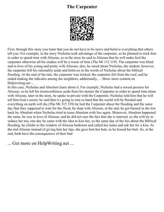 The Carpenter
First, through this story you learn that you do not have to be naive and believe everything that others
tell you. For example, in the story Nicholas took advantage of the carpenter, so he planned to trick him
in order to spend time with Alisoun, so in the story he said to Alisoun that he will make fool the
carpenter otherwise all his studies will be a waste of time (The Mi 112 119). The carpenter was blind
and in love of his young and pretty wife Alisoun, also, he cared about Nicholas, the student, however,
the carpenter left his rationality aside and believes in the words of Nicholas about the biblical
flooding. At the end of the tale, the carpenter was tricked, the carpenter fell from the roof, and he
ended making the ridicules among the neighbors, additionally, ... Show more content on
Helpwriting.net ...
In this case, Nicholas and Absolum learn about it. For example, Nicholas had a sexual passion for
Alisoun, so he left his trustworthiness aside from his master the Carpenter in order to spend time alone
with Alisoun, later in the story, he spoke in private with the Carpenter, Nicholas told him that he will
tell him God s secret, he said that it s going to rain so hard that the world will be flooded and
everything on earth will die (The Mi 315 339) he lied the Carpenter about the flooding and the same
day that they supposed to wait for the flood, he slept with Alisoun, at the end, he got burned in the low
back by Absalom when Nicholas tried to tease Absalom with lies again. Moreover, Absalom happened
the same, he was in love of Alisoun, and he did not care the fact that she is married, so she will try to
seduce her too, one day he came with the idea to kiss her, so the same day of the lies about the Biblical
flooding, he climbs to the window of Alisoun bedroom and called her name and ask her for a kiss. At
the end Alisoun instead of giving him her lips, she gave him her butt, so he kissed her butt. So, at the
end, both have the consequences of their bad
... Get more on HelpWriting.net ...
 