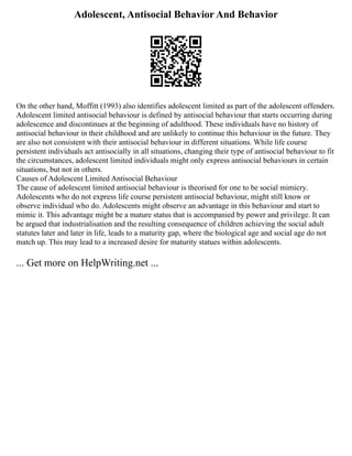 Adolescent, Antisocial Behavior And Behavior
On the other hand, Moffitt (1993) also identifies adolescent limited as part of the adolescent offenders.
Adolescent limited antisocial behaviour is defined by antisocial behaviour that starts occurring during
adolescence and discontinues at the beginning of adulthood. These individuals have no history of
antisocial behaviour in their childhood and are unlikely to continue this behaviour in the future. They
are also not consistent with their antisocial behaviour in different situations. While life course
persistent individuals act antisocially in all situations, changing their type of antisocial behaviour to fit
the circumstances, adolescent limited individuals might only express antisocial behaviours in certain
situations, but not in others.
Causes of Adolescent Limited Antisocial Behaviour
The cause of adolescent limited antisocial behaviour is theorised for one to be social mimicry.
Adolescents who do not express life course persistent antisocial behaviour, might still know or
observe individual who do. Adolescents might observe an advantage in this behaviour and start to
mimic it. This advantage might be a mature status that is accompanied by power and privilege. It can
be argued that industrialisation and the resulting consequence of children achieving the social adult
statutes later and later in life, leads to a maturity gap, where the biological age and social age do not
match up. This may lead to a increased desire for maturity statues within adolescents.
... Get more on HelpWriting.net ...
 