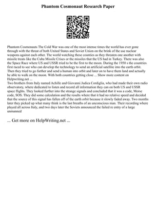 Phantom Cosmonaut Research Paper
Phantom Cosmonauts The Cold War was one of the most intense times the world has ever gone
through with the threat of both United States and Soviet Union on the brink of the use nuclear
weapons against each other. The world watching these counties as they threaten one another with
missile treats like the Cuba Missile Crises or the missiles that the US had in Turkey. There was also
the Space Race where US and USSR tried to be the first to the moon. During the 1950 s the countries
first raced to see who can develop the technology to send an artificial satellite into the earth orbit.
Then they tried to go further and send a human into orbit and later on to have them land and actually
be able to walk on the moon. With both countries getting close ... Show more content on
Helpwriting.net ...
Two brothers from Italy named Achille and Giovanni Judica Cordiglia, who had made their own radio
observatory, where dedicated to listen and record all information they can on both US and USSR
space flights. They looked further into the strange signals and concluded that it was a code, Morse
code, SOS. They did some calculation and the results where that it had no relative speed and decided
that the source of this signal has fallen off of the earth orbit because it slowly faded away. Two months
later they picked up what many think is the last breaths of an unconscious man. Their recording where
played all across Italy, and two days later the Soviets announced the failed re entry of a large
unmanned
... Get more on HelpWriting.net ...
 