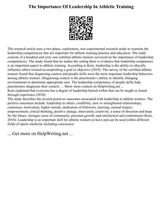 The Importance Of Leadership In Athletic Training
The research article uses a two phase, exploratory, non experimental research study to examine the
leadership competencies that are important for athletic training practice and education. The study
consists of a hundred and sixty one certified athletic trainers surveyed on the importance of leadership
competencies. The study found that no matter the setting there is evidence that leadership competence
is an important aspect to athletic training. According to Kutz, leadership is the ability to ethically
influence others toward accomplishing a goal or objective (2010). The survey of the certified athletic
trainers found that diagnosing context and people skills were the most important leadership behaviors
among athletic trainers. Diagnosing context is the practitioner s ability to identify changing
environments to determine appropriate care. The leadership competency of people skills help
practitioners diagnoses their context. ... Show more content on Helpwriting.net ...
Kutz explained that everyone has a degree of leadership buried within that can be taught or found
through experience (2010).
The study describes the several positives outcomes associated with leadership in athletic trainers. The
positive outcomes include: leadership in others, credibility, new or strengthened relationships,
consensus, motivation, higher morale, dedication of followers, learning, mutual respect,
empowerment, critical thinking, positive change, innovation, creativity, a sense of direction and hope
for the future, stronger sense of community, personal growth, and satisfaction and contentment (Kutz,
2010). Leadership is an important skill for athletic trainers to have and can be used within different
fields of sports medicine including concussion
... Get more on HelpWriting.net ...
 