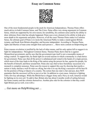 Essay on Common Sense
One of the most fundamental people in the push for American Independence, Thomas Paine offers
much advice in both Common Sense, and The Crisis. Paine offers very strong arguments in Common
Sense, which are supported by his own reason, his sensibility, his common sense and by his ability to
draw inference from what has already happened. Paine uses every element in his ability to help give
more depth to his arguments and plans. However, of all the cases Thomas Paine makes in Common
Sense, the ultimate goal of Paine is to incite the American Public to make a stand against British
tyranny, and break from Britain altogether, and become independent. According to Thomas Paine,
rights and liberties of man come straight from each person s ... Show more content on Helpwriting.net
...
Paine reasons revolution is justified by the lack of other means, and his only option left to suggest is to
fight for independence. Throughout Common Sense, Thomas Paine shows that he is against
Monarchical government, and he says that the government type itself is not a reasonable means of
ruling a nation. To support this, he sheds light on several reasons in which a monarchy is a bad choice
for government. Paine says that all the power is unbalanced and vested in the hands of a single person,
which most of the time leads to the King of the nation using the powers he has, against his people, for
the benefit of himself, and those around him. Paine also says that to have hereditary succession of a
monarch is complete nonsense. Paine uses his reason to support this case by showing that maybe a
nation is lucky and has a well fit ruler as a King, but who is to say the King s successor will be best fit
for the position of King or Queen of a country. The notion that one ruler is fair and just, does NOT
guarantee that the successor will be as just or as fair. In addition to a just cause, America is fighting
with a few key advantages. While the British have a bigger Army and a Navy as well, America would
be fighting on its own soil. To add to that, Britain also has about 6 months worth of sailing between
her home country and the colonies themselves. Another plus side for the colonies is that they could
fight Britain just as well, even with a
... Get more on HelpWriting.net ...
 