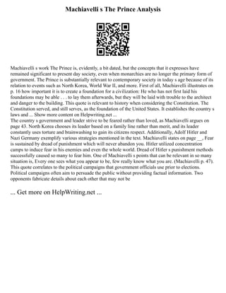 Machiavelli s The Prince Analysis
Machiavelli s work The Prince is, evidently, a bit dated, but the concepts that it expresses have
remained significant to present day society, even when monarchies are no longer the primary form of
government. The Prince is substantially relevant to contemporary society in today s age because of its
relation to events such as North Korea, World War II, and more. First of all, Machiavelli illustrates on
p. 16 how important it is to create a foundation for a civilization: He who has not first laid his
foundations may be able . . . to lay them afterwards, but they will be laid with trouble to the architect
and danger to the building. This quote is relevant to history when considering the Constitution. The
Constitution served, and still serves, as the foundation of the United States. It establishes the country s
laws and ... Show more content on Helpwriting.net ...
The country s government and leader strive to be feared rather than loved, as Machiavelli argues on
page 43. North Korea chooses its leader based on a family line rather than merit, and its leader
constantly uses torture and brainwashing to gain its citizens respect. Additionally, Adolf Hitler and
Nazi Germany exemplify various strategies mentioned in the text. Machiavelli states on page __, Fear
is sustained by dread of punishment which will never abandon you. Hitler utilized concentration
camps to induce fear in his enemies and even the whole world. Dread of Hitler s punishment methods
successfully caused so many to fear him. One of Machiavelli s points that can be relevant in so many
situation is, Every one sees what you appear to be, few really know what you are. (Machiavelli p. 47).
This quote correlates to the political campaigns that government officials use prior to elections.
Political campaigns often aim to persuade the public without providing factual information. Two
opponents fabricate details about each other that may not be
... Get more on HelpWriting.net ...
 
