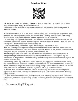 American Values
ENGELSK AAMERICAN VALUES ESSAY A. Write an essay (900 1200 words) in which you
analyze and interpret Woody Allen s The Rejection.
Focus on the values reflected through the main characters and the values reflected in general in
American culture.
Woody Allen was born in 1935, and is an American writer (and a movie director, screenwriter, actor,
comedian and playwright) who is born and raised in New York City. Woody Allen s work is very
prolific, and he loves writing about the neurotic upper class life on Manhattan.
The short story The Rejection (written in 2007) is about a successful man, Boris Ivanovich, and his
wife Anna, whose son is rejected from the very best nursery school in Manhattan . Boris and Anna are
wealthy and ... Show more content on Helpwriting.net ...
I know they re looking for someone to pick up the tab for a new annex he says.
Boris and Shamsky is talking while eating lunch in a restaurant called Le Cirque, where Boris has
been denied access since the news about his sons rejection. Because of that, Boris is at the restaurant
in disguise, but gets recognized by a waiter, and then thrown out.
When Boris gets home to his wife Anna, he tells her that they must sell their country house in
Amagansett to get the money to buy their way into the nursery school. Anna began to cry, and
remembered all the good time her and her family walked through their neighbor s kitchen to get to the
ocean to swim and play.
Unfortunately, on the day for Mischa s second interview, his guppy died without any actual reason,
and Mischa because of his sadness failed the second interview too. Boris and Anna have to move to a
shelter for homeless people they used all their money to buy a second interview for their son and met
many other families who had not been able to get their kids to go to the elite schools.
At the end, Boris tells Anna that he now believes in something , that he believes that all people,
regardless of their wealth, some day will dwell in the City of God, because Manhattan is definitely
getting unlivable.
The main character in The Rejected, Boris Ivanovich, is an extremely upper class man. He s a man
with success, and a man who practically lives his life the way he thinks other people think is the best
way.
... Get more on HelpWriting.net ...
 