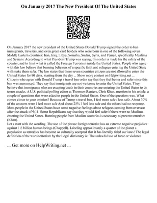 On January 2017 The New President Of The United States
On January 2017 the new president of the United States Donald Trump signed the order to ban
immigrants, travelers, and even green card holders who were born in one of the following seven
Middle Eastern countries: Iran, Iraq, Libya, Somalia, Sudan, Syria, and Yemen, specifically Muslims
and Syrians. According to what President Trump was saying, this order is made for the safety of the
country, and to limit what is called the Foreign Terrorism inside the United States. People who agree
with this law believe that banning believers of a specific faith and refugees entering the United State
will make them safer. The law states that these seven countries citizens are not allowed to enter the
United States for 90 days, starting from the day ... Show more content on Helpwriting.net ...
Citizens who agree with Donald Trump s travel ban order say that they feel better and safer since this
ban was announced. They say that immigrants are not welcome to enter the United States. They
believe that immigrants who are escaping death in their countries are entering the United States to do
terror attacks. A U.S. political polling editor at Thomson Reuters, Chris Khan, mention in his article, a
couple of questions that were asked to people in the United States. One of the questions was, What
comes closer to your opinion? Because of Trump s travel ban, I feel more safe / less safe. About 30%
of the answers were I feel more safe And about 25% I feel less safe and the others had no response.
Most people in the United States have some negative feelings about refugees coming from overseas
after the attack of 9/11. Some Republicans say that they would feel safer if there were no Muslims
entering the United States. Banning people from Muslim countries is necessary to prevent terrorism
(Khan).
Let s start with the wording. The use of the phrase foreign terrorist has an extreme negative prejudice
against 1.6 billion human beings (Chappell). Labeling approximately a quarter of the planet s
population as terrorists has become so culturally accepted that it has literally titled our laws! The legal
definition of the word terrorism by the Legal dictionary is: The unlawful use of force or violence
... Get more on HelpWriting.net ...
 