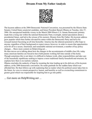 Dreams From My Father Analysis
The keynote address at the 2004 Democratic National Convention, was presented by the Illinois State
Senator, United States senatorial candidate, and future President Barack Obama on Tuesday, July 27,
2004. His unexpected landslide victory in the March 2004 Illinois U.S. Senate Democratic primary
made him a rising star within the national Democratic Party overnight, started speculation about a
presidential future, and led to the reissue of his memoir, Dreams from My Father. His keynote address
grew popular which then further elevated his status within the Democratic Party and led to his
reissued memoir becoming an all time bestseller. America has the inherent potential to offer hope to
anyone, regardless of their background or expect rences; however, in order to ensure that opportunities
exist for all in a secure, functional, and sustainable national environment, a number of key policy
changes ... Show more content on Helpwriting.net ...
He then moves on to talking about how the changes in the accoutrements of middle class life, today
many american families are forced to have both parents working full time outside of the home.
Though sometimes this is not ideal, it is difficult to balance work, other responsibilities and take care
of the household, republicans seeking to impose a more traditional family household and structure, he
explains how there is no realistic solution.
Obama concludes the audacity of hope by recanting the time leading up to his delivery of his keynote
address, at the 2004 democratic convention. He sends gratitude for the sudden fame which was
afforded him. He then follows up with explaining that no matter where his political career takes him in
the future, he vows to remain perspective, humor, and humility as well as overarching commitment to
greater good which was responsible for inspiring him to go into public
... Get more on HelpWriting.net ...
 