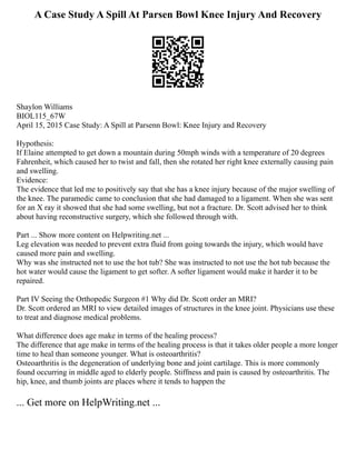 A Case Study A Spill At Parsen Bowl Knee Injury And Recovery
Shaylon Williams
BIOL115_67W
April 15, 2015 Case Study: A Spill at Parsenn Bowl: Knee Injury and Recovery
Hypothesis:
If Elaine attempted to get down a mountain during 50mph winds with a temperature of 20 degrees
Fahrenheit, which caused her to twist and fall, then she rotated her right knee externally causing pain
and swelling.
Evidence:
The evidence that led me to positively say that she has a knee injury because of the major swelling of
the knee. The paramedic came to conclusion that she had damaged to a ligament. When she was sent
for an X ray it showed that she had some swelling, but not a fracture. Dr. Scott advised her to think
about having reconstructive surgery, which she followed through with.
Part ... Show more content on Helpwriting.net ...
Leg elevation was needed to prevent extra fluid from going towards the injury, which would have
caused more pain and swelling.
Why was she instructed not to use the hot tub? She was instructed to not use the hot tub because the
hot water would cause the ligament to get softer. A softer ligament would make it harder it to be
repaired.
Part IV Seeing the Orthopedic Surgeon #1 Why did Dr. Scott order an MRI?
Dr. Scott ordered an MRI to view detailed images of structures in the knee joint. Physicians use these
to treat and diagnose medical problems.
What difference does age make in terms of the healing process?
The difference that age make in terms of the healing process is that it takes older people a more longer
time to heal than someone younger. What is osteoarthritis?
Osteoarthritis is the degeneration of underlying bone and joint cartilage. This is more commonly
found occurring in middle aged to elderly people. Stiffness and pain is caused by osteoarthritis. The
hip, knee, and thumb joints are places where it tends to happen the
... Get more on HelpWriting.net ...
 