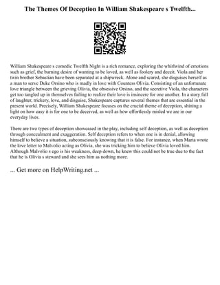 The Themes Of Deception In William Shakespeare s Twelfth...
William Shakespeare s comedic Twelfth Night is a rich romance, exploring the whirlwind of emotions
such as grief, the burning desire of wanting to be loved, as well as foolery and deceit. Viola and her
twin brother Sebastian have been separated at a shipwreck. Alone and scared, she disguises herself as
a man to serve Duke Orsino who is madly in love with Countess Olivia. Consisting of an unfortunate
love triangle between the grieving Olivia, the obsessive Orsino, and the secretive Viola, the characters
get too tangled up in themselves failing to realize their love is insincere for one another. In a story full
of laughter, trickery, love, and disguise, Shakespeare captures several themes that are essential in the
present world. Precisely, William Shakespeare focuses on the crucial theme of deception, shining a
light on how easy it is for one to be deceived, as well as how effortlessly misled we are in our
everyday lives.
There are two types of deception showcased in the play, including self deception, as well as deception
through concealment and exaggeration. Self deception refers to when one is in denial, allowing
himself to believe a situation, subconsciously knowing that it is false. For instance, when Maria wrote
the love letter to Malvolio acting as Olivia, she was tricking him to believe Olivia loved him.
Although Malvolio s ego is his weakness, deep down, he knew this could not be true due to the fact
that he is Olivia s steward and she sees him as nothing more.
... Get more on HelpWriting.net ...
 