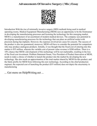 Advancements Of Invasive Surgery ( Mis ) Essay
Introduction With the rise of minimally invasive surgery (MIS) methods being used in medical
operating rooms, Medical Equipment Manufacturing (MEM) sees an opportunity to be the frontrunner
in developing the manufacturing processes and licensing the technology for this emerging market.
MEM is a manufacturer of an assortment of modern medical devices. The company sees potential in
developing manufacturing processes for the technology that can place an artificial socket with
precision during hip implants. However, the expenses involved are cause for concern. The success of
the product is also not guaranteed; moreover, MEM will have to consider the potential for competitors
who may produce analogous products. Initially, it was thought that the fixed cost of entering into this
market is $55 million, whereas the variable cost of present value revenue is $200 million. There is a
10% chance that MEM s development of this technology will be not marketable, resulting in the loss
of the fixed cost investment. Problem Statement Susan, Vice President of Product Innovation at MEM,
needs to make a choice of whether to launch the product into the market by developing the new
technology. She also needs an approximation of the total market shared by MEM for this product, and
the likely profits for MEM from following this new technology. According to the chief production
engineer, the expected cost of launching the product ($55 million) does not depict the uncertainty in
manufacturing
... Get more on HelpWriting.net ...
 