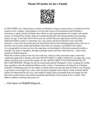 Theme Of Justice In Joe s Family
In THE STORY, Joe s family faces a number of obstacles trying to ensure justice is carried out for the
assault on Joe s mother. Legal disputes over the land, issues with jurisdiction and Geraldine s
reluctance to speak initially all hinder their efforts to seek legal punishment for Linden Lark and his
actions. Joe himself has another obstacle in particular that prevents him personally from pursuing
justice; his age. In the latter half of the novel, the conflict between legal justice and the justice of
traditional Ojibwe culture is contrasted. Joe s age, along with the jurisdiction issues and other
obstacles, is one more factor that prevents him and his family from obtaining legal justice; thus Joe is
forced to rely on more traditional methods of his tribe for exacting it on behalf of his mother.
As a young adult, Joe does not have the experience or knowledge to effectively pursue his mother s
assaulter. He seeks it regardless, through extralegal means and more often than not ... Show more
content on Helpwriting.net ...
When the western system of law let Lark walk free, citizens of the reservation took a somewhat
vigilantism approach to dealing with Lark; QUOTE ABOUT LARK S ASSAULT. Joe takes this a step
further and plans and executes the murder of Lark. QUOTE ABOUT NANAPUSH HAVING TO
KILL HIS MOTHER. Though Joe did not consciously parallel Nanapush s story, avenging his mother
does regardless echo the traditional Ojibwe justice system. Circumstances forcing Joe to extralegal
methods of obtaining justice for his mother s assault underscores the fact that his family was not going
to get justice in any legal way. Later, when Joe pieces together where Mayla s body is buried and he
realizes he obstructed the one way Lark might be legally held accountable does not change the fact
that Lark would not have been held accountable specifically for the assault of Joe s mother. Only
Ojibwe tradition could provide justice for
... Get more on HelpWriting.net ...
 