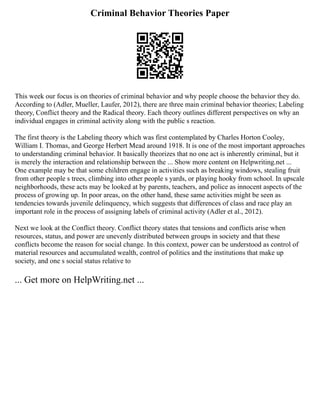 Criminal Behavior Theories Paper
This week our focus is on theories of criminal behavior and why people choose the behavior they do.
According to (Adler, Mueller, Laufer, 2012), there are three main criminal behavior theories; Labeling
theory, Conflict theory and the Radical theory. Each theory outlines different perspectives on why an
individual engages in criminal activity along with the public s reaction.
The first theory is the Labeling theory which was first contemplated by Charles Horton Cooley,
William I. Thomas, and George Herbert Mead around 1918. It is one of the most important approaches
to understanding criminal behavior. It basically theorizes that no one act is inherently criminal, but it
is merely the interaction and relationship between the ... Show more content on Helpwriting.net ...
One example may be that some children engage in activities such as breaking windows, stealing fruit
from other people s trees, climbing into other people s yards, or playing hooky from school. In upscale
neighborhoods, these acts may be looked at by parents, teachers, and police as innocent aspects of the
process of growing up. In poor areas, on the other hand, these same activities might be seen as
tendencies towards juvenile delinquency, which suggests that differences of class and race play an
important role in the process of assigning labels of criminal activity (Adler et al., 2012).
Next we look at the Conflict theory. Conflict theory states that tensions and conflicts arise when
resources, status, and power are unevenly distributed between groups in society and that these
conflicts become the reason for social change. In this context, power can be understood as control of
material resources and accumulated wealth, control of politics and the institutions that make up
society, and one s social status relative to
... Get more on HelpWriting.net ...
 