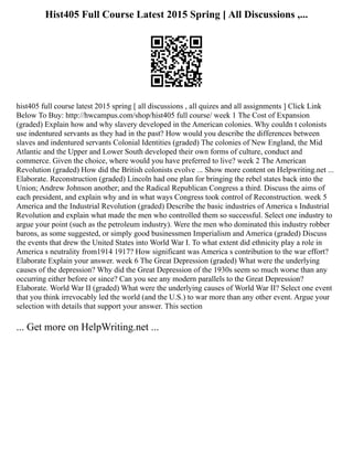 Hist405 Full Course Latest 2015 Spring [ All Discussions ,...
hist405 full course latest 2015 spring [ all discussions , all quizes and all assignments ] Click Link
Below To Buy: http://hwcampus.com/shop/hist405 full course/ week 1 The Cost of Expansion
(graded) Explain how and why slavery developed in the American colonies. Why couldn t colonists
use indentured servants as they had in the past? How would you describe the differences between
slaves and indentured servants Colonial Identities (graded) The colonies of New England, the Mid
Atlantic and the Upper and Lower South developed their own forms of culture, conduct and
commerce. Given the choice, where would you have preferred to live? week 2 The American
Revolution (graded) How did the British colonists evolve ... Show more content on Helpwriting.net ...
Elaborate. Reconstruction (graded) Lincoln had one plan for bringing the rebel states back into the
Union; Andrew Johnson another; and the Radical Republican Congress a third. Discuss the aims of
each president, and explain why and in what ways Congress took control of Reconstruction. week 5
America and the Industrial Revolution (graded) Describe the basic industries of America s Industrial
Revolution and explain what made the men who controlled them so successful. Select one industry to
argue your point (such as the petroleum industry). Were the men who dominated this industry robber
barons, as some suggested, or simply good businessmen Imperialism and America (graded) Discuss
the events that drew the United States into World War I. To what extent did ethnicity play a role in
America s neutrality from1914 1917? How significant was America s contribution to the war effort?
Elaborate Explain your answer. week 6 The Great Depression (graded) What were the underlying
causes of the depression? Why did the Great Depression of the 1930s seem so much worse than any
occurring either before or since? Can you see any modern parallels to the Great Depression?
Elaborate. World War II (graded) What were the underlying causes of World War II? Select one event
that you think irrevocably led the world (and the U.S.) to war more than any other event. Argue your
selection with details that support your answer. This section
... Get more on HelpWriting.net ...
 